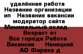 удалённая работа › Название организации ­ ип › Название вакансии ­ модератор сайта › Минимальный оклад ­ 39 500 › Возраст от ­ 18 - Все города Работа » Вакансии   . Ненецкий АО,Фариха д.